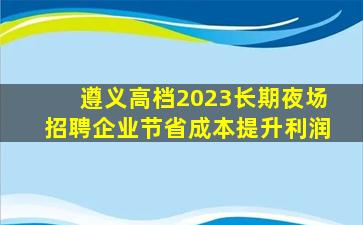 遵义高档2023长期夜场招聘企业节省成本提升利润